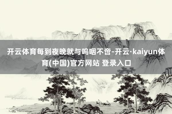 开云体育每到夜晚就与呜咽不啻-开云·kaiyun体育(中国)官方网站 登录入口