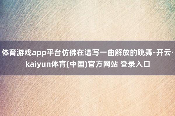 体育游戏app平台仿佛在谱写一曲解放的跳舞-开云·kaiyun体育(中国)官方网站 登录入口