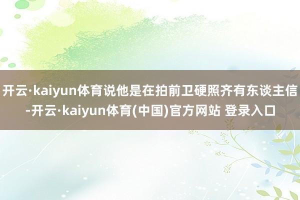开云·kaiyun体育说他是在拍前卫硬照齐有东谈主信-开云·kaiyun体育(中国)官方网站 登录入口