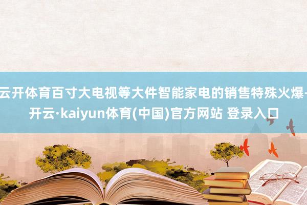 云开体育百寸大电视等大件智能家电的销售特殊火爆-开云·kaiyun体育(中国)官方网站 登录入口
