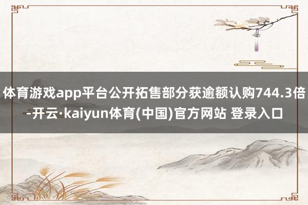 体育游戏app平台公开拓售部分获逾额认购744.3倍-开云·kaiyun体育(中国)官方网站 登录入口