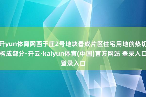 开yun体育网西于庄2号地块看成片区住宅用地的热切构成部分-开云·kaiyun体育(中国)官方网站 登录入口
