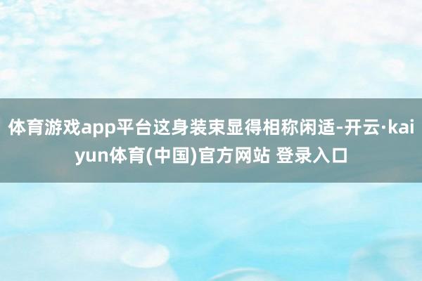 体育游戏app平台这身装束显得相称闲适-开云·kaiyun体育(中国)官方网站 登录入口