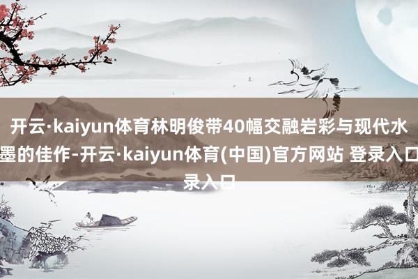开云·kaiyun体育林明俊带40幅交融岩彩与现代水墨的佳作-开云·kaiyun体育(中国)官方网站 登录入口