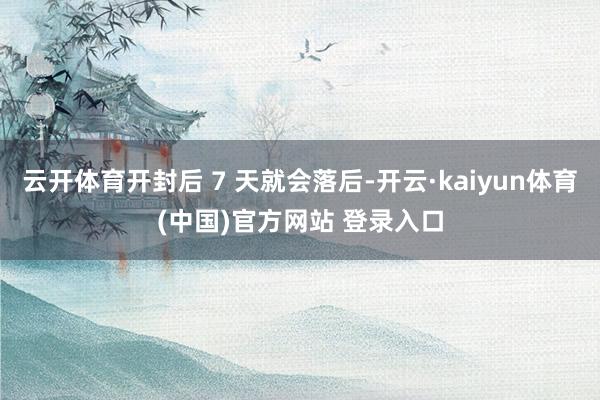 云开体育开封后 7 天就会落后-开云·kaiyun体育(中国)官方网站 登录入口