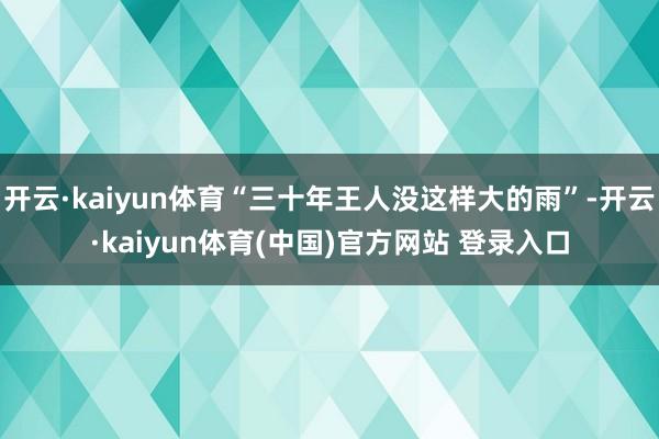 开云·kaiyun体育“三十年王人没这样大的雨”-开云·kaiyun体育(中国)官方网站 登录入口