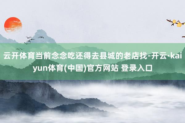 云开体育当前念念吃还得去县城的老店找-开云·kaiyun体育(中国)官方网站 登录入口