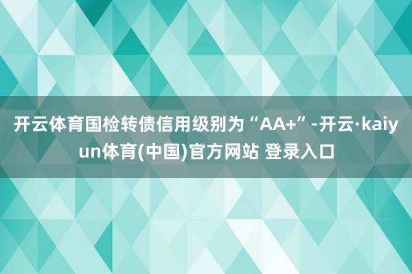 开云体育国检转债信用级别为“AA+”-开云·kaiyun体育(中国)官方网站 登录入口