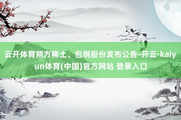 云开体育朔方稀土、包钢股份发布公告-开云·kaiyun体育(中国)官方网站 登录入口