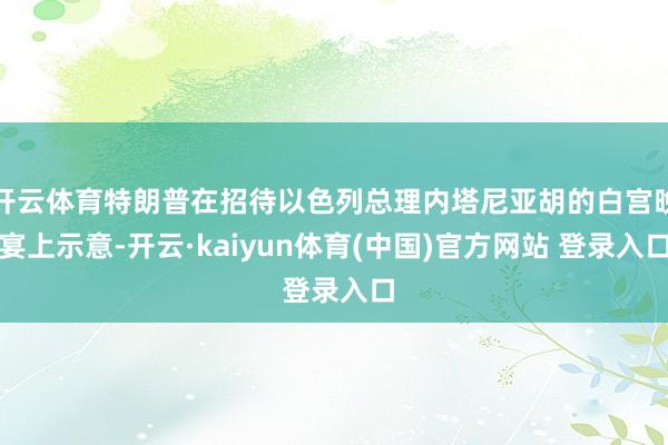 开云体育特朗普在招待以色列总理内塔尼亚胡的白宫晚宴上示意-开云·kaiyun体育(中国)官方网站 登录入口