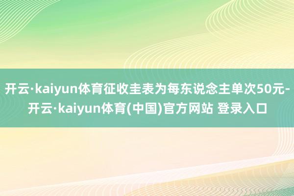 开云·kaiyun体育征收圭表为每东说念主单次50元-开云·kaiyun体育(中国)官方网站 登录入口