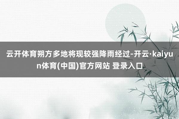 云开体育朔方多地将现较强降雨经过-开云·kaiyun体育(中国)官方网站 登录入口