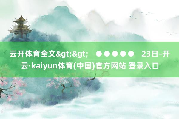 云开体育全文>>   ●●●●●   23日-开云·kaiyun体育(中国)官方网站 登录入口