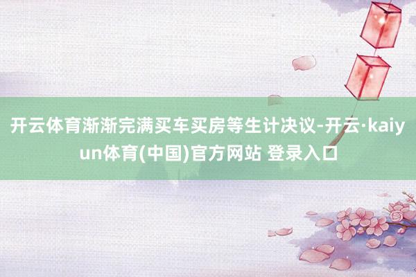 开云体育渐渐完满买车买房等生计决议-开云·kaiyun体育(中国)官方网站 登录入口