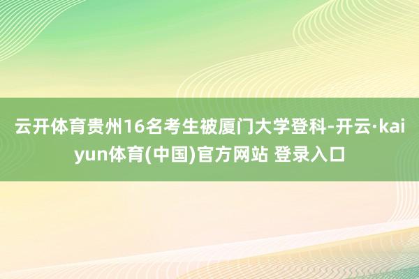 云开体育贵州16名考生被厦门大学登科-开云·kaiyun体育(中国)官方网站 登录入口