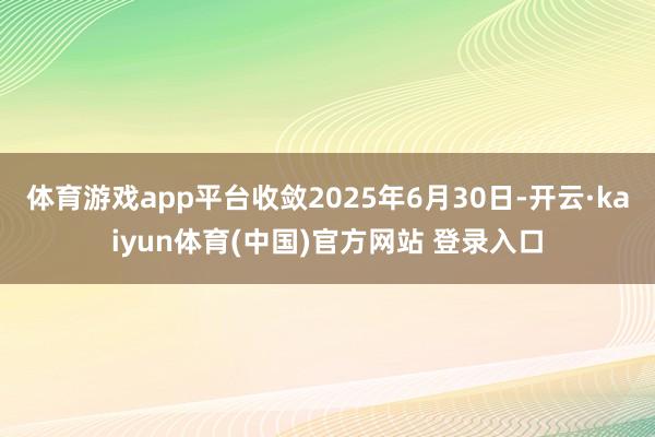 体育游戏app平台收敛2025年6月30日-开云·kaiyun体育(中国)官方网站 登录入口