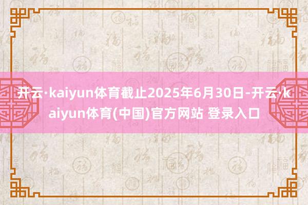 开云·kaiyun体育截止2025年6月30日-开云·kaiyun体育(中国)官方网站 登录入口