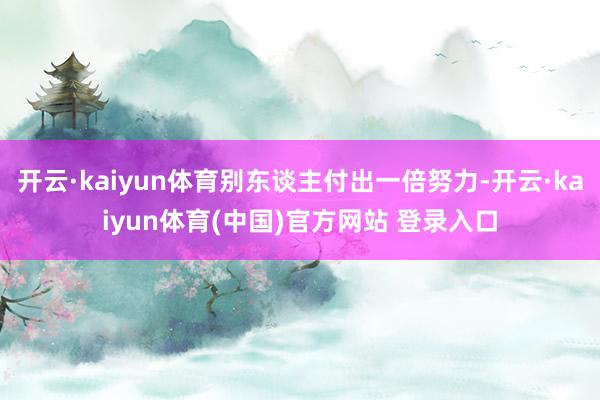 开云·kaiyun体育别东谈主付出一倍努力-开云·kaiyun体育(中国)官方网站 登录入口