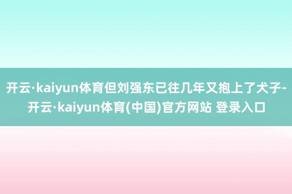 开云·kaiyun体育但刘强东已往几年又抱上了犬子-开云·kaiyun体育(中国)官方网站 登录入口
