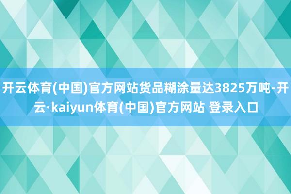 开云体育(中国)官方网站货品糊涂量达3825万吨-开云·kaiyun体育(中国)官方网站 登录入口