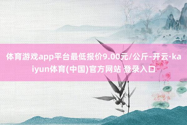 体育游戏app平台最低报价9.00元/公斤-开云·kaiyun体育(中国)官方网站 登录入口