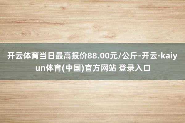 开云体育当日最高报价88.00元/公斤-开云·kaiyun体育(中国)官方网站 登录入口