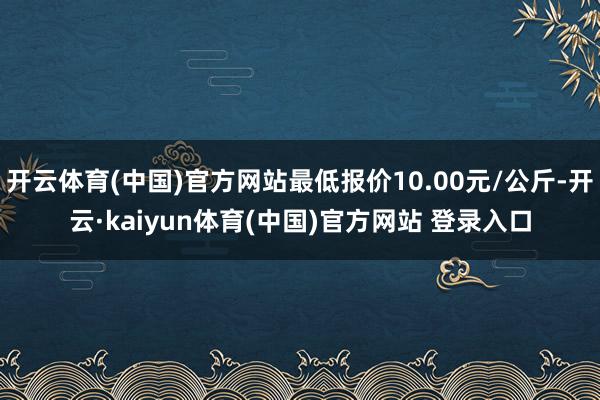 开云体育(中国)官方网站最低报价10.00元/公斤-开云·kaiyun体育(中国)官方网站 登录入口