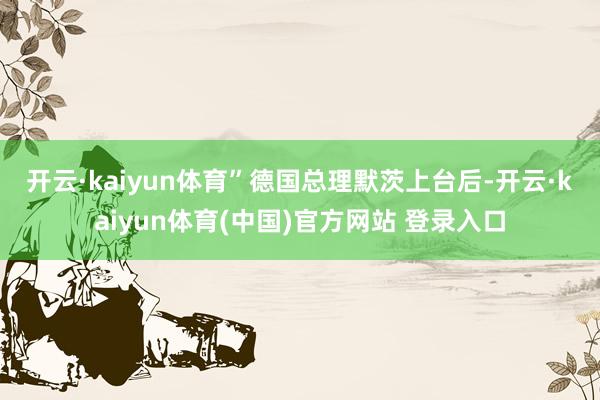 开云·kaiyun体育” 德国总理默茨上台后-开云·kaiyun体育(中国)官方网站 登录入口