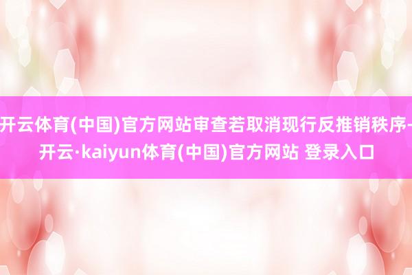 开云体育(中国)官方网站审查若取消现行反推销秩序-开云·kaiyun体育(中国)官方网站 登录入口