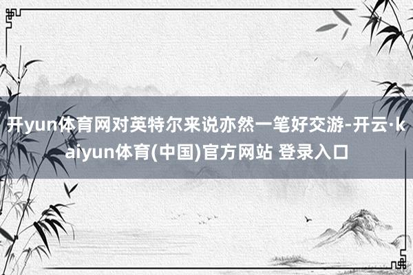 开yun体育网对英特尔来说亦然一笔好交游-开云·kaiyun体育(中国)官方网站 登录入口