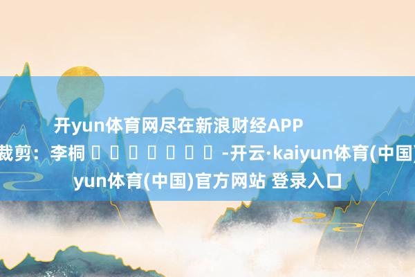 开yun体育网尽在新浪财经APP            						牵涉裁剪：李桐 							-开云·kaiyun体育(中国)官方网站 登录入口