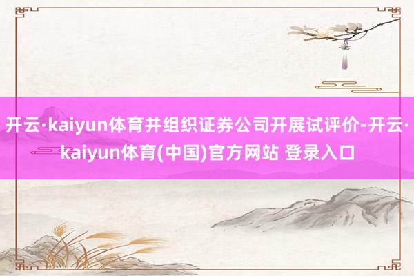 开云·kaiyun体育并组织证券公司开展试评价-开云·kaiyun体育(中国)官方网站 登录入口