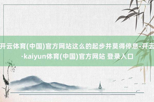 开云体育(中国)官方网站这么的起步并莫得停息-开云·kaiyun体育(中国)官方网站 登录入口
