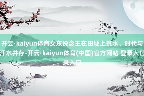 开云·kaiyun体育女东说念主在田埂上挑水、时代与汗水并存-开云·kaiyun体育(中国)官方网站 登录入口