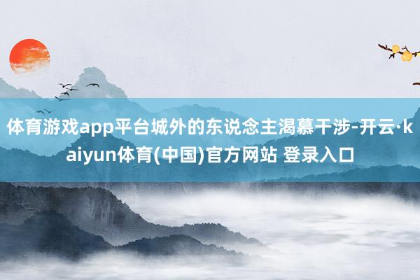 体育游戏app平台城外的东说念主渴慕干涉-开云·kaiyun体育(中国)官方网站 登录入口