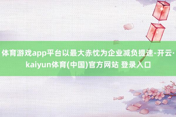 体育游戏app平台以最大赤忱为企业减负提速-开云·kaiyun体育(中国)官方网站 登录入口