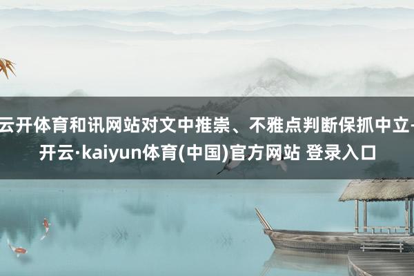云开体育和讯网站对文中推崇、不雅点判断保抓中立-开云·kaiyun体育(中国)官方网站 登录入口