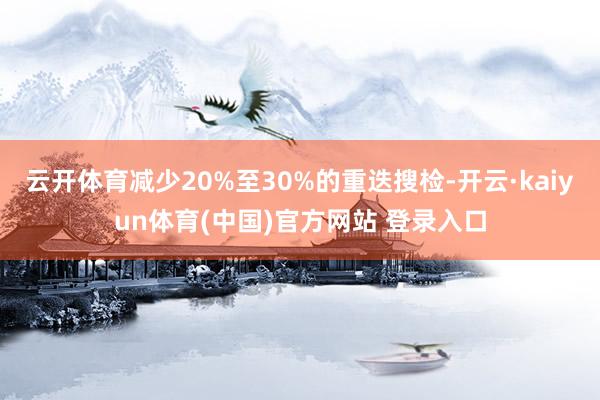 云开体育减少20%至30%的重迭搜检-开云·kaiyun体育(中国)官方网站 登录入口