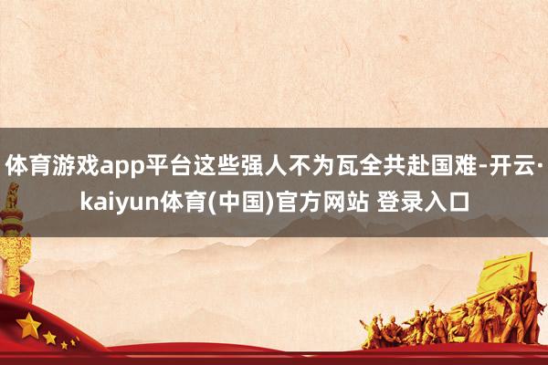 体育游戏app平台这些强人不为瓦全共赴国难-开云·kaiyun体育(中国)官方网站 登录入口