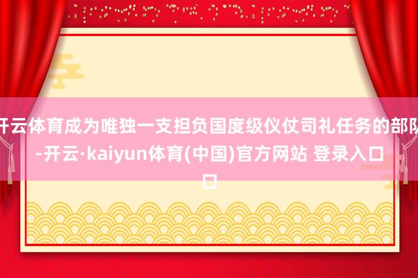 开云体育成为唯独一支担负国度级仪仗司礼任务的部队-开云·kaiyun体育(中国)官方网站 登录入口