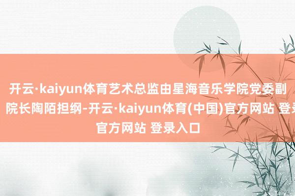 开云·kaiyun体育艺术总监由星海音乐学院党委副通知、院长陶陌担纲-开云·kaiyun体育(中国)官方网站 登录入口