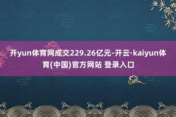 开yun体育网成交229.26亿元-开云·kaiyun体育(中国)官方网站 登录入口