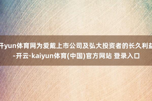 开yun体育网为爱戴上市公司及弘大投资者的长久利益-开云·kaiyun体育(中国)官方网站 登录入口