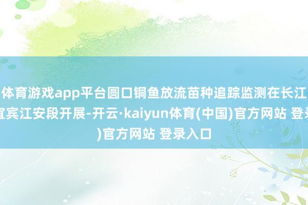 体育游戏app平台圆口铜鱼放流苗种追踪监测在长江四川宜宾江安段开展-开云·kaiyun体育(中国)官方网站 登录入口