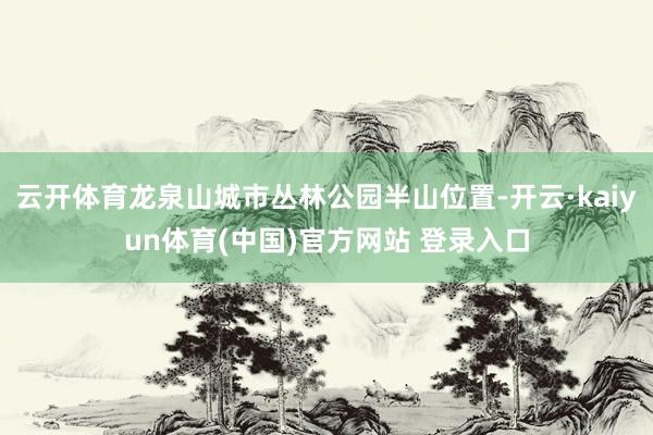 云开体育龙泉山城市丛林公园半山位置-开云·kaiyun体育(中国)官方网站 登录入口