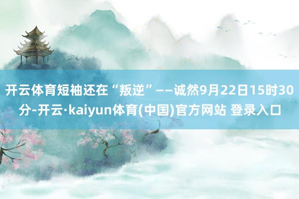 开云体育短袖还在“叛逆”——诚然9月22日15时30分-开云·kaiyun体育(中国)官方网站 登录入口