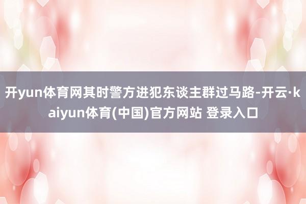 开yun体育网其时警方进犯东谈主群过马路-开云·kaiyun体育(中国)官方网站 登录入口