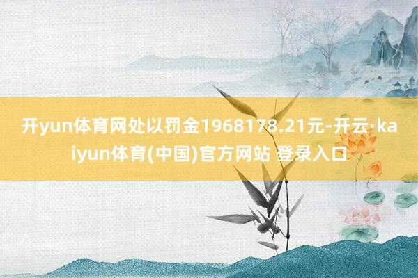 开yun体育网处以罚金1968178.21元-开云·kaiyun体育(中国)官方网站 登录入口