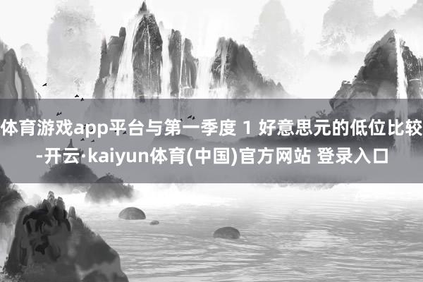 体育游戏app平台与第一季度 1 好意思元的低位比较-开云·kaiyun体育(中国)官方网站 登录入口