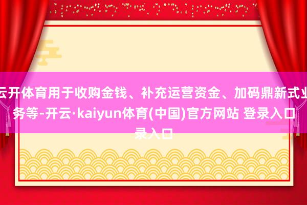 云开体育用于收购金钱、补充运营资金、加码鼎新式业务等-开云·kaiyun体育(中国)官方网站 登录入口
